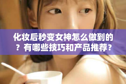 全国化妆后秒变女神怎么做到的？有哪些技巧和产品推荐？